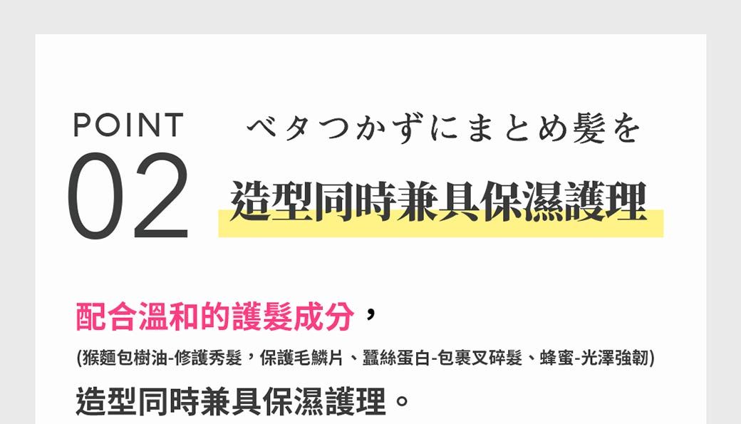 POINT ベタつかずにまとめ髪を02造型同時兼具保濕護理配合溫和的護髮成分,(猴麵包樹油-修護秀髮,保護毛鱗片、蠶絲蛋白-包裹叉碎髮、蜂蜜-光澤強韌)造型同時兼具保濕護理