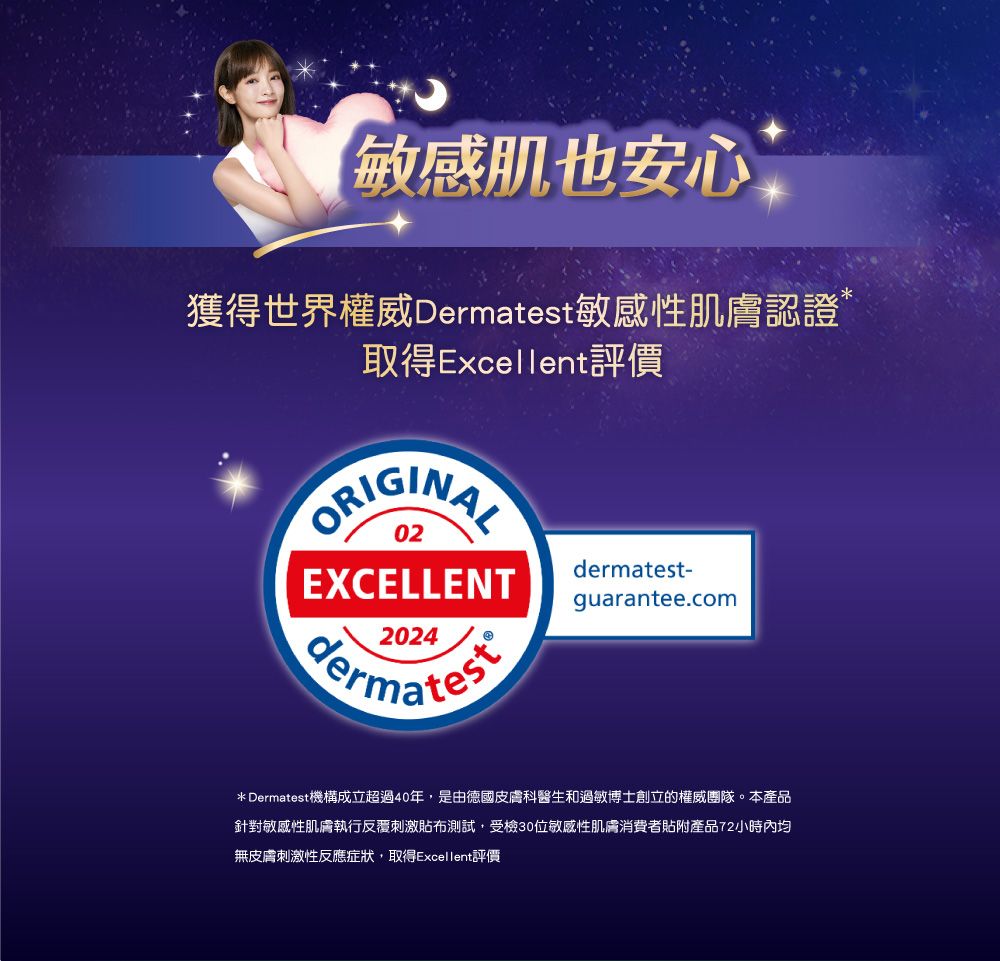 敏感肌也安心獲得世界權威Dermatest敏感性肌膚認證取得Excellent評價ORIGINAL02-EXCELLENT2024dermatestguarantee.com* Dermatest機構成立超過40年,是由德國皮膚科醫生和過敏博士創立的權威團隊。本產品針對敏感性肌膚執行反覆刺激貼布測試,受檢30位敏感性肌膚消費者貼附產品72小時內均無皮膚刺激性反應症狀,取得Excellent評價