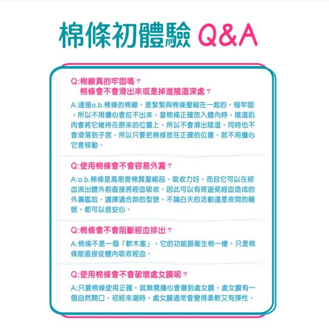 棉條初體驗 Q&AQ:棉線真的牢固嗎棉條會不會滑出來或是掉進陰道深處?A:連接o.b.棉條的棉線,是緊緊與棉條壓縮在一起的,極牢固所以不用擔心會拉不出來,當棉條正確放入體內時,陰道肌肉會將它維持在原來的位置上,所以不會滑出陰道,同時也不會滑落到子宮。所以只要把棉條放在正確的位置,就不用擔心它會移動。Q:使用棉條會不會容易外漏?A:o.b.棉條是高密度棉質壓縮品,吸收力好,而且它可以在經血流出體外前直接將經血吸收,因此可以有效避免經血造成的外漏尷尬。選擇適合的型號,不論白天的活動還是夜間的眠,都可以很安心。Q:棉條會不會阻斷經血排出?A:棉條不是一個「軟木塞」,它的功能跟衛生棉一樣,只是棉條能直接從體內吸收經血。Q:使用棉條會不會破壞處女膜呢?A:只要棉條使用正確,就無需擔心會傷到處女膜。處女膜有一個自然開口,初經來潮時,處女膜通常會變得柔軟又有彈性。