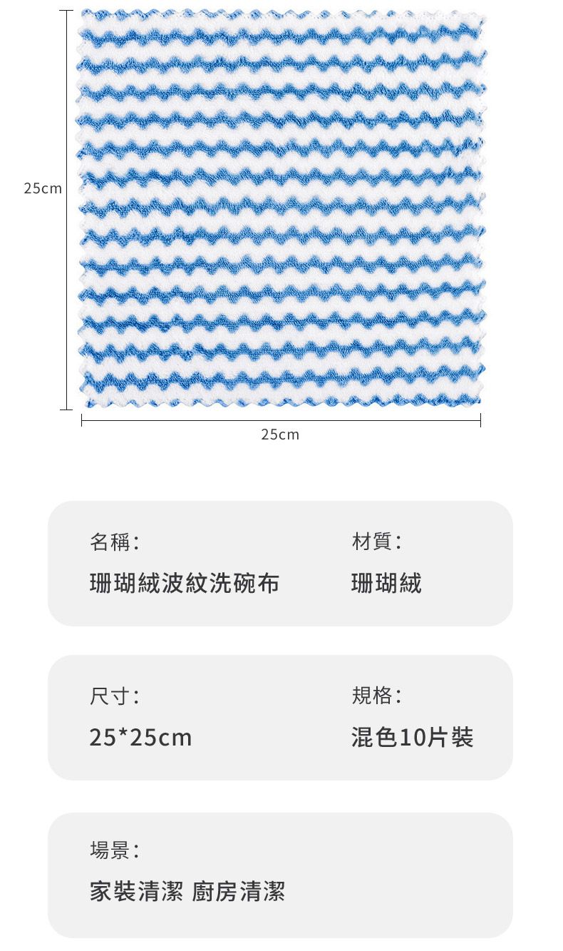 25cm25cm名稱:材質:珊瑚絨波紋洗碗布珊瑚絨尺寸:規格:25*25cm混色10片裝場景:家裝清潔 廚房清潔