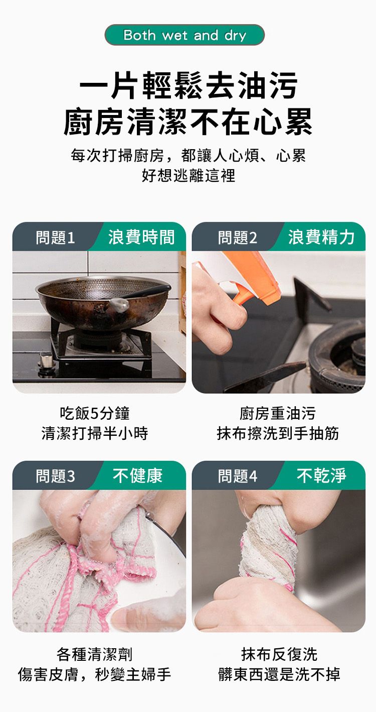 Both wet and dry一片輕鬆去油污廚房清潔不在心累每次打掃廚房,都讓人心煩、心累好想逃離這裡問題1浪費時間 問題2浪費精力吃飯5分鐘清潔打掃半小時廚房重油污抹布擦洗到手抽筋問題3不健康問題4不乾淨各種清潔劑傷害皮膚,秒變主婦手抹布反復洗髒東西還是洗不掉