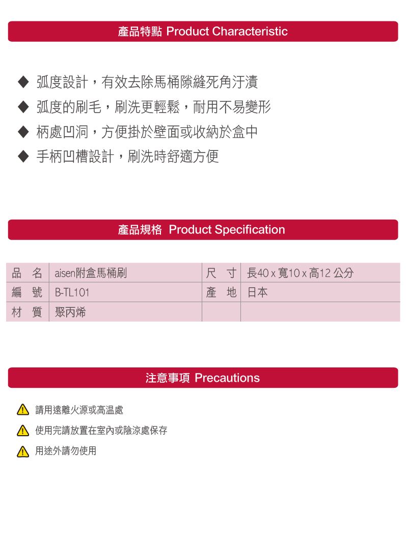 產品特點 Product Characteristic弧度設計,有效去除馬桶隙縫死角汙漬弧度的刷毛,刷洗更輕鬆,耐用不易變形柄處凹洞,方便掛於壁面或收納於盒中手柄凹槽設計,刷洗時舒適方便產品規格 Product Specification品名 aisen附盒馬桶刷編號 B-TL01尺寸 長40x寬10x高12公分產地日本材質 聚丙烯1 用遠離火源或高溫處注意事項 Precautions 使用完請放置在室內或陰涼處保存 用途外請勿使用