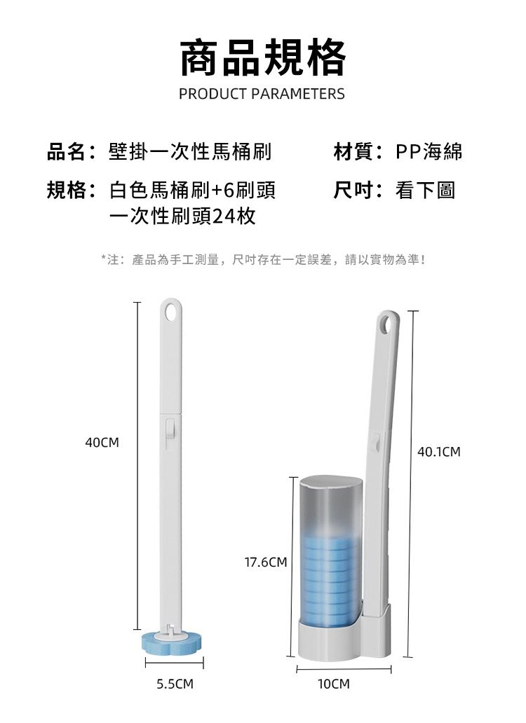 商品規格PRODUCT PARAMETERS品名:壁掛一次性馬桶刷規格:白色馬桶刷+6刷頭一次性刷頭24枚材質:PP海綿:看下圖*注:產品為手工測量,尺吋存在一定誤差,請以實物為準!40CM5.5CM17.6CM10CM40.1CM