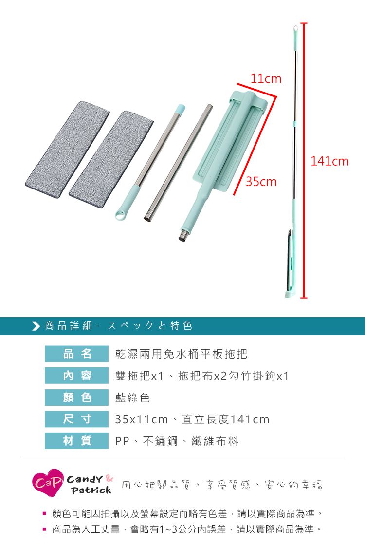 商品詳細特色141cm品名乾濕兩用免水桶平板拖把内容雙拖把x1拖把布x2勾竹掛鉤x1顏色藍綠色尺寸35x11cm、直立長度141cm材質PP、不鏽鋼、纖維布料 Candy 用心把關品質Patrick享受質感、安心的幸福顏色可能因拍攝以及螢幕設定而略有色差,請以實際商品為準。商品為人工丈量,會略有1~3公分內誤差,請以實際商品為準。