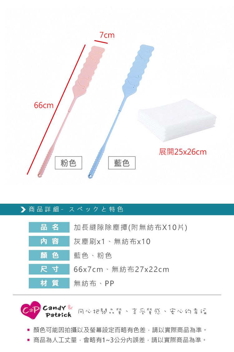 66cm7cm展開25x26cm粉色藍色商品詳細品名加長縫隙除塵撢(附無紡布X10片)內容灰塵刷無紡布x10顏色藍色、粉色尺寸66x7cm、無紡布27x22cm材質無紡布、PP Candy 用心把關品質Patrick享受質感、安心的幸福顏色可能因拍攝以及螢幕設定而略有色差,請以實際商品為準。商品為人工丈量,會略有1~3公分內誤差,請以實際商品為準。