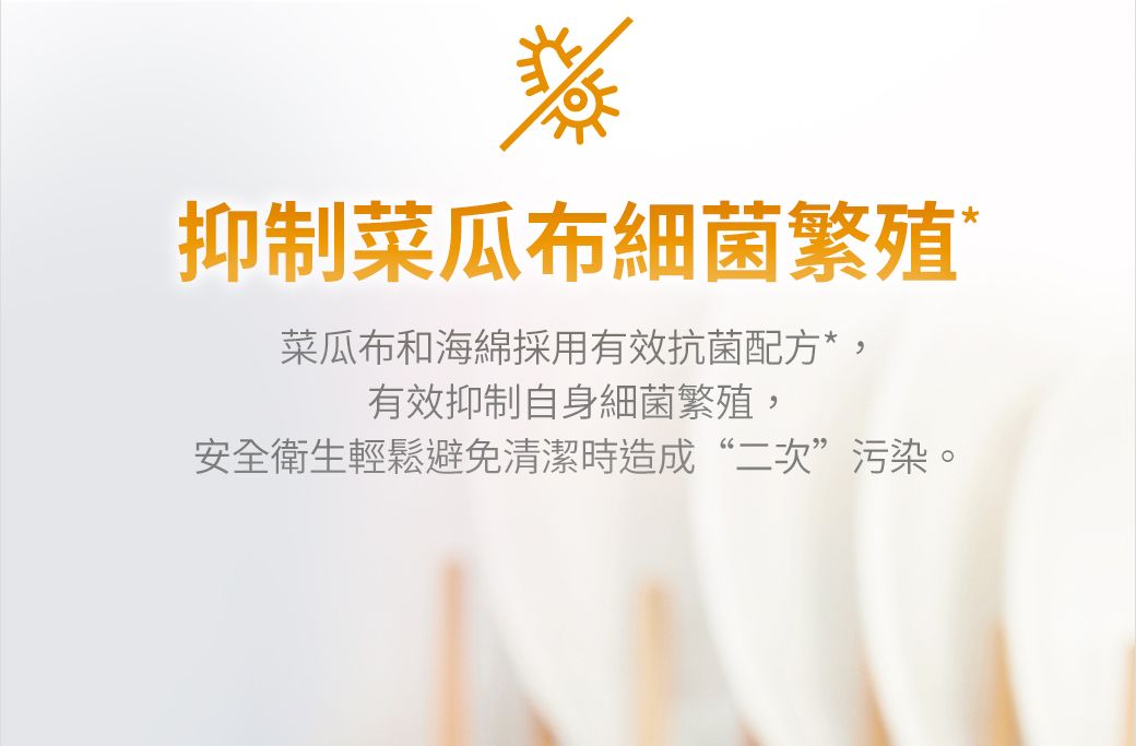 抑 制菜瓜布細 菌繁殖菜瓜布和海綿採用有效抗菌配方*,有效抑 制自身細 菌繁殖,安全衛生輕鬆避免清潔時造成“二次”污染。