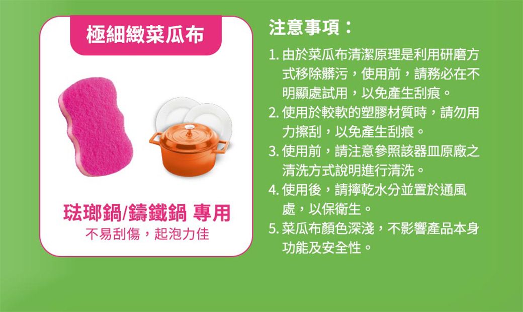 極細緻菜瓜布琺瑯鍋/鑄鐵鍋 專用不易刮傷,起泡力佳注意事項:1. 由於菜瓜布清潔原理是利用研磨方式移除髒污,使用前,請務必在不明顯處試用,以免產生刮痕。2. 使用於較軟的塑膠材質時,請勿用力擦刮,以免產生刮痕。3. 使用前,請注意參照該器皿原廠之清洗方式說明進行清洗。4. 使用後,請乾水分並置於通風處,以保衛生。5. 菜瓜布顏色深淺,不影響產品本身功能及安全性。
