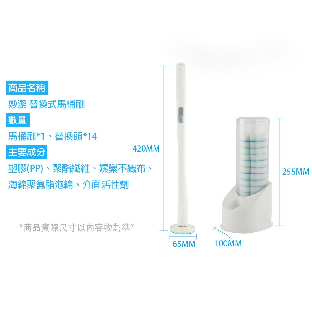 商品名稱妙潔 替換式馬桶刷| 數量馬桶刷*1、替換頭*14主要成分420MM塑膠(PP)、聚酯纖維、嫘縈不織布、海綿聚氨酯泡綿、介面活性劑*商品實際尺寸以內容物為準*65MM100MM255MM