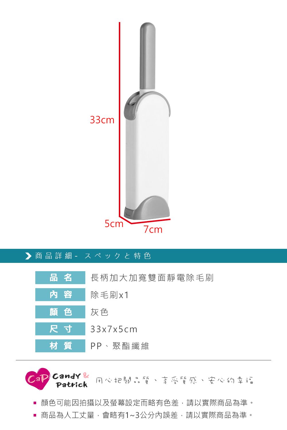 33cm7cm 商品詳細 特色品名長柄加大加寬雙面靜電除毛刷 容除毛刷x1顏色灰色尺寸33x7x5cm材質PP聚酯纖維Candy 用心把關品Patrick享受質感、安心的幸福顏色可能因拍攝以及螢幕設定而略有色差,請以實際商品為準。 商品為人工丈量,會略有1~3公分內誤差,請以實際商品為準。