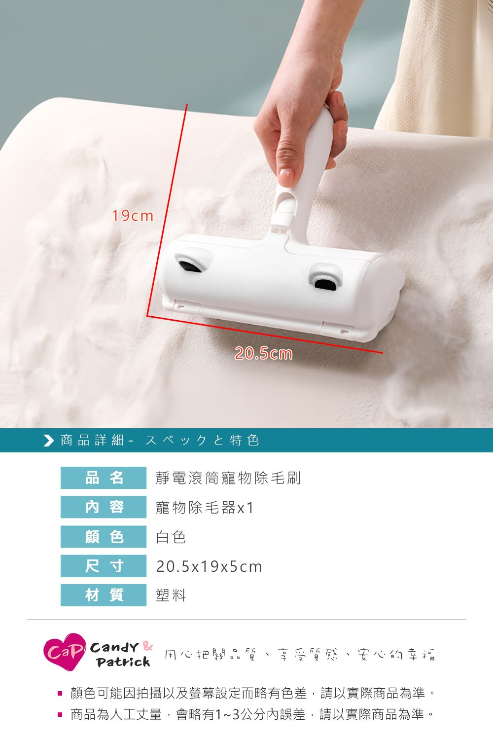 19cm20.5cm▶ 商品詳細 特色品名靜電滾筒寵物除毛刷 容寵物除毛器x1顏色白色尺寸20.5x19x5cm材質塑料Candy 用心把關品質Patrick享受質感安心的幸福顏色可能因拍攝以及螢幕設定而略有色差,請以實際商品為準。 商品為人工丈量,會略有1~3公分內誤差,請以實際商品為準。