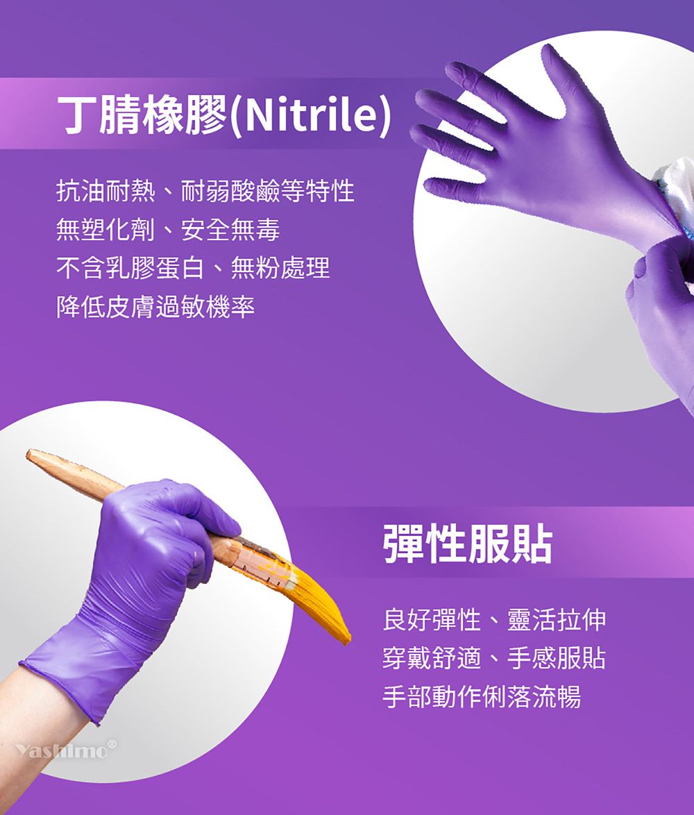 丁腈橡膠(Nitrile)抗油耐熱耐弱酸鹼等特性無塑化劑、安全無毒不含乳膠蛋白、無粉處理降低皮膚過敏機率yashimo®彈性服貼良好彈性、靈活拉伸穿戴舒適、手感服貼手部動作俐落流暢