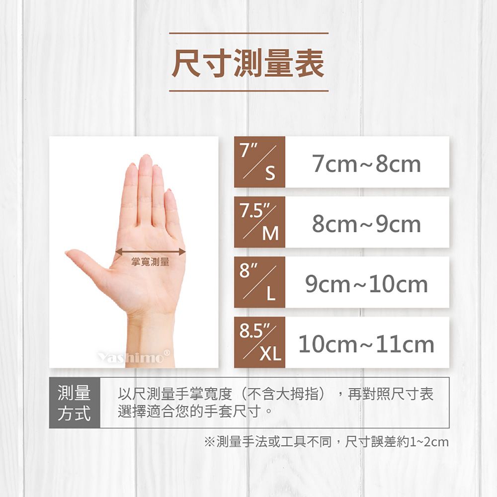 尺寸表77cm~8cmS7.58cm~9cmM掌測量8L9cm~10cm8.510cm~11cmXL測量方式以尺測量手掌寬度(不含大拇指) 再對照尺寸表選擇適合您的手套尺寸。※測量手法或工具不同,尺寸誤差約1~2cm