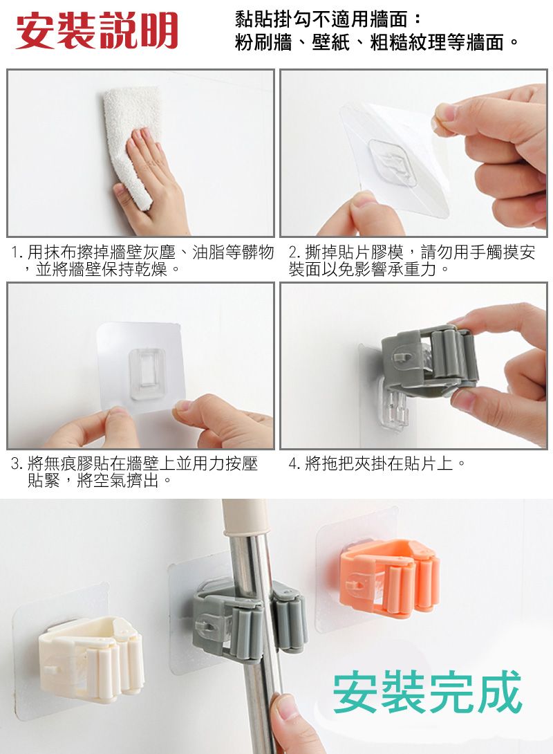 安裝說明黏貼掛勾不適用牆面:粉刷牆、壁紙、粗糙紋理等牆面。1.用抹布擦掉牆壁灰塵、油脂等髒物 2.撕掉貼片膠模,請勿用手觸摸安並將牆壁保持乾燥。裝面以免影響承重力。3. 將無痕膠貼在牆壁上並用力按壓4. 將拖把夾掛在貼片上。貼緊,將空氣擠出。安裝完成