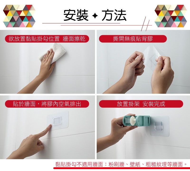 安裝方法欲放置黏貼掛勾位置 牆面擦乾撕開無痕貼背膠貼於牆面,將膠內空氣排出放置掛架安裝完成黏貼掛勾不適用牆面:粉刷牆、壁紙、粗糙紋理等牆面