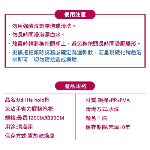 使用注意勿用強酸洗劑浸泡或清洗。勿長時間浸泡漂白水。放置時請將拖把頭朝上,避免拖把頭長時間受壓變形。·更換拖把頭時請務必確定為溼軟狀,若呈現硬化稍微泡水即可,切勿硬拉造成損壞。產品規格品名:Udilife hold拖材質:鋁桿+PP+PVA免沾手省力膠棉拖把規格:最長120CM.短90CM用途:清潔用保存方式:置於乾燥處清潔方式:水洗顏色:白保存期限:10年