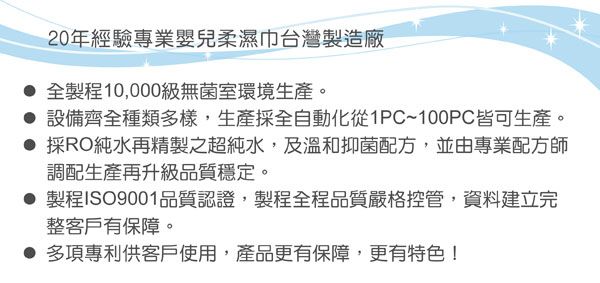20年經驗專業嬰兒柔濕巾台灣製造廠 全製程10,000級無菌室環境生產。 設備齊全種類多樣,生產採全自動化從PC~100PC皆可生產。採RO純水再精製之超純水,及溫和抑菌配方,並由專業配方師調配生產再升級品質穩定。 製程ISO9001品質認證,製程全程品質嚴格控管,資料建立完整客戶有保障。 多項專利供客戶使用,產品更有保障,更有特色!