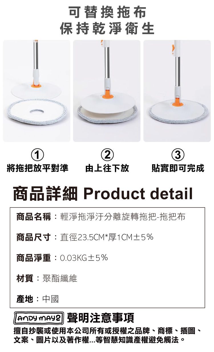 可替換拖布保持乾淨衛生23將拖把放平對準 由上往下放貼實即可完成商品詳細 Product detail商品名稱:輕淨拖淨汙分離旋轉拖把-拖把布商品尺寸:直徑23.5CM*厚1CM±5%商品淨重:0.03KG±5%材質:聚酯纖維產地:中國 聲明注意事項擅自抄襲或使用本公司所有或授權之品牌、商標、插圖、文案、圖片以及著作權等智慧知識產權避免觸法。
