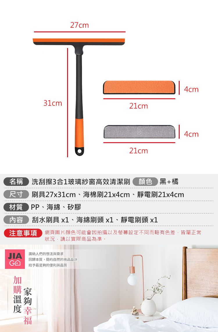 27cm4cm31cm21cm4cm21cm名稱 洗刮擦3合1玻璃紗窗高效清潔刷 顏色黑+橘尺寸 刷具27x31cm、海棉刷21x4cm、靜電刷21x4cm材質PP、海綿、矽膠--------內容刮水刷具x1、海綿刷頭x1、靜電刷頭 x1注意事項 網頁圖片顏色可能會因拍攝以及螢幕設定不同而略有色差,皆屬正常狀況,請以實際商品為準。JIA廣納人們的想法與需求回歸本質,簡約自然的商品設計 給予最足的便利與品質夠