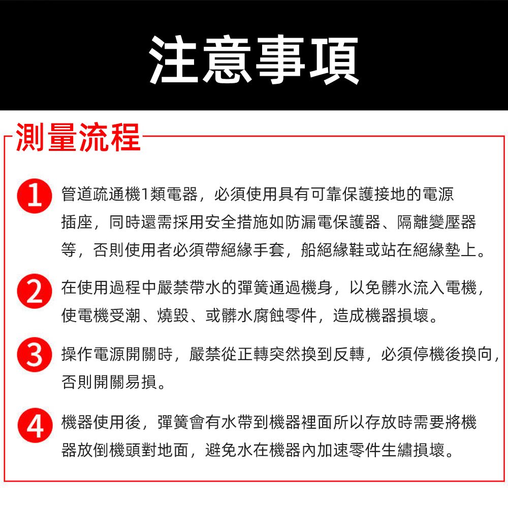 測量流程注意事項 管道疏通機類電器,必須使用具有可靠保護接地的電源插座,同時還需採用安全措施如防漏電保護器、隔離變壓器等,否則使用者必須帶絕緣手套,船絕緣鞋或站在絕緣墊上。在使用過程中嚴禁帶水的彈簧通過機身,以免髒水流入電機,使電機受潮、燒毀、或髒水腐蝕零件,造成機器損壞。 操作電源開關時,嚴禁從正轉突然換到反轉,必須停機後換向,否則開關易損。 機器使用後,彈簧會有水帶到機器裡面所以存放時需要將機器放倒機頭對地面,避免水在機器內加速零件生繡損壞。