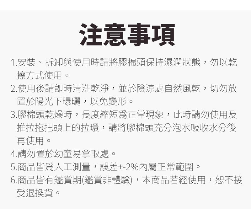 注意事項1.安裝、拆卸與使用時請將膠棉頭保持濕潤狀態,勿以乾擦方式使用。2.使用後請時清洗乾淨,並於陰涼處自然風乾,切勿放置於陽光下曝曬,以免變形。3.膠棉頭乾燥時,長度縮短正常現象,此時請勿使用及推拉拖把頭上的拉環,請將膠棉頭充分泡水吸收水分後再使用。4.請勿置於幼童易拿取處。5.商品皆為人工測量,誤差+-2%屬正常範圍。6.商品皆有鑑賞期(鑑賞體驗),本商品若經使用,恕不接受退換貨。