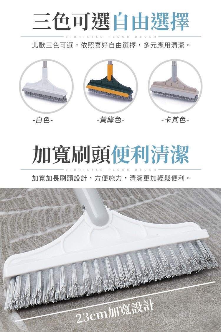 三色可選自由選擇V  FLOORBRUSH北歐三色可選,依照喜好自由選擇,多元應用清潔。 白色- 黃綠色--卡其色-加寬刷頭便利清潔BRISTLE FLOOR BRUSH加寬加長刷頭設計,方便施力,清潔更加輕鬆便利。23cm加寬設計