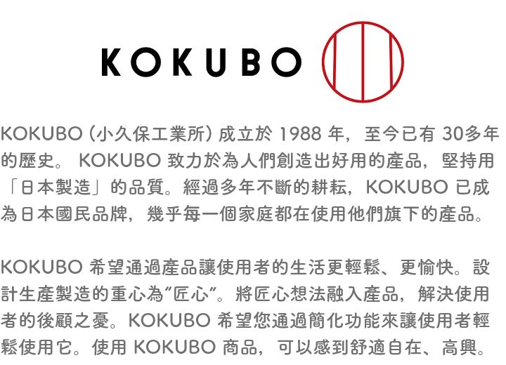 KOKU BOKOKUBO (小久保工業所)成立於1988年,至今已有30多年的歷史。 KOKUBO 致力於為人們創造出好用的產品,堅持用「日本製造」的品質。經過多年不斷的耕耘,KOKUBO 已成為日本國民品牌,幾乎每一個家庭都在使用他們旗下的產品。KOKUBO 希望通過產品讓使用者的生活更輕鬆、更愉快。設計生產製造的重心為“匠心”。將匠心想法融入產品,解決使用者的後顧之憂。KOKUBO 希望您通過簡化功能來讓使用者輕鬆使用它。使用 KOKUBO 商品,可以感到舒適自在、高興。