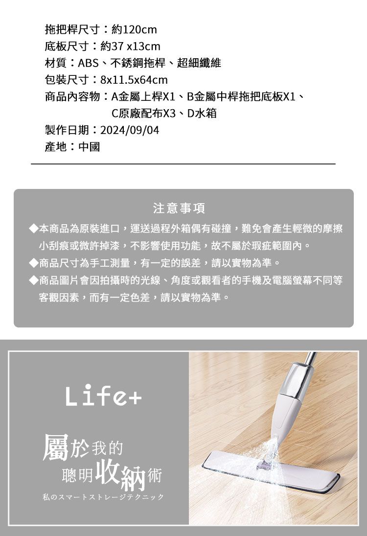 拖把桿尺寸:約120cm底板尺寸:約37x13cm材質:ABS、不銹鋼拖桿、超細纖維包裝尺寸:8x11.5x64cm商品內容物:A金屬上桿X1、B金屬中桿拖把底板X1、C原廠配布X3、D水箱製作日期:2024/09/04產地:中國注意事項本商品為原裝進口,運送過程外箱偶有碰撞,難免會產生輕微的摩擦小刮痕或微許掉漆,不影響使用功能,故不屬於瑕疵範圍內。◆商品尺寸為手工測量,有一定的誤差,請以實物為準。◆商品圖片會因拍攝時的光線、角度或觀看者的手機及電腦螢幕不同等客觀因素,而有一定色差,請以實物為準。Life+屬於我的聰明收納術私のスマートストレージテクニック