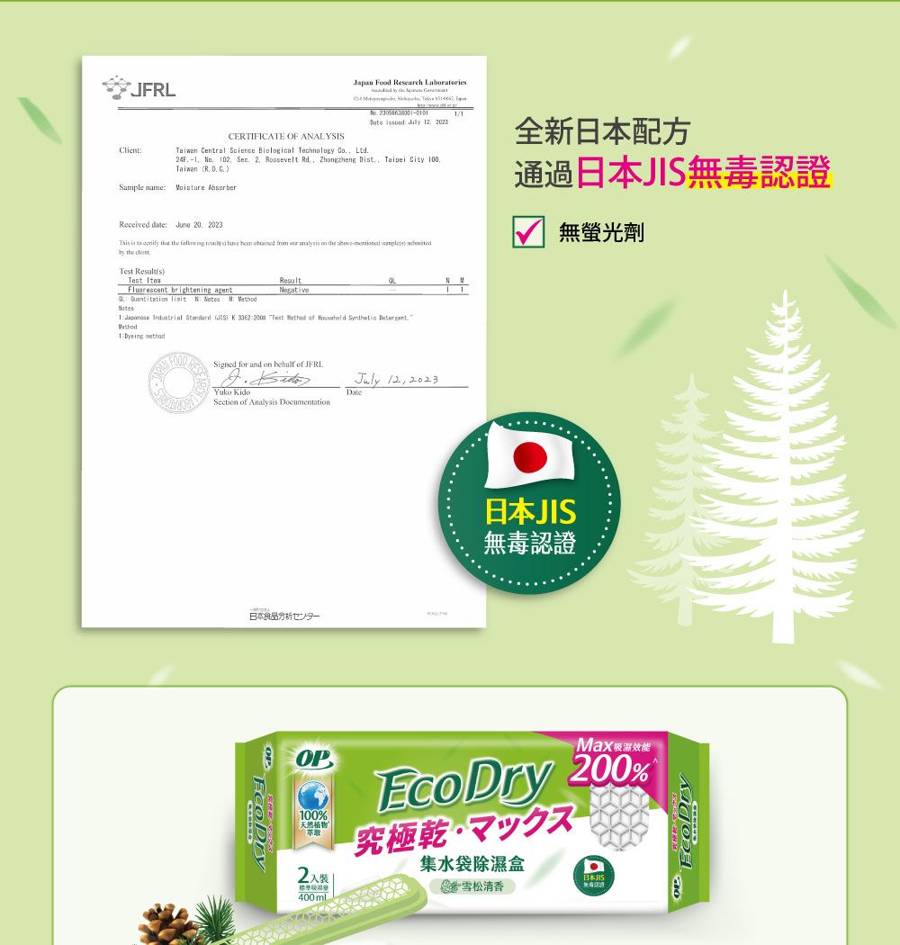 JFRL Food  Lboraries  ClientCERTIFICATE OF AALYSIS Central Science Biological  Co Ltd     4F  02 Sec  Roosevelt Rd Zhongzheng Dt  City 100   Sample name AbsorberReceived date June 20 2023 is to   the         on the    the 全新日本配方通過日本無毒認證無螢光劑Test sTest Fluorescent brightening agent      ResultNegativeN N1    )  33622008 Test    Synthetic 1  methodSigned for and on behalf of . Yuko Section of Analysis Documentation.日本食品センター  2023Date日本JIS無毒認證OP100%天然植物2標準Max效能 200%究極マックス集水袋除濕盒a日本JIS雪松清香400 mlEcoDry