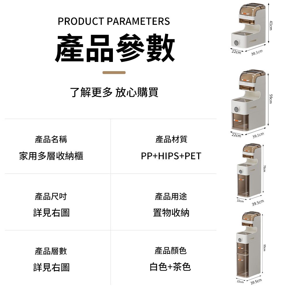 PRODUCT PARAMETERS產品參數了解更多 放心購買產品名稱家用多層收納櫃產品材質PP+HIPS+PET38.5cm39.5cm41cm產品尺吋產品用途詳見右圖22cm置物收納39.5cm產品層數產品顏色詳見右圖白色+茶色39.5cm