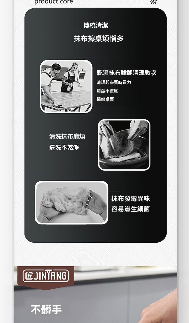 product 傳統清潔抹布擦桌煩惱多清洗抹布麻煩還洗不乾淨JINTANG不髒手乾濕抹布輪翻清理數次清理起來費時費力清潔不徹底損傷桌面抹布發霉異味容易滋生細菌