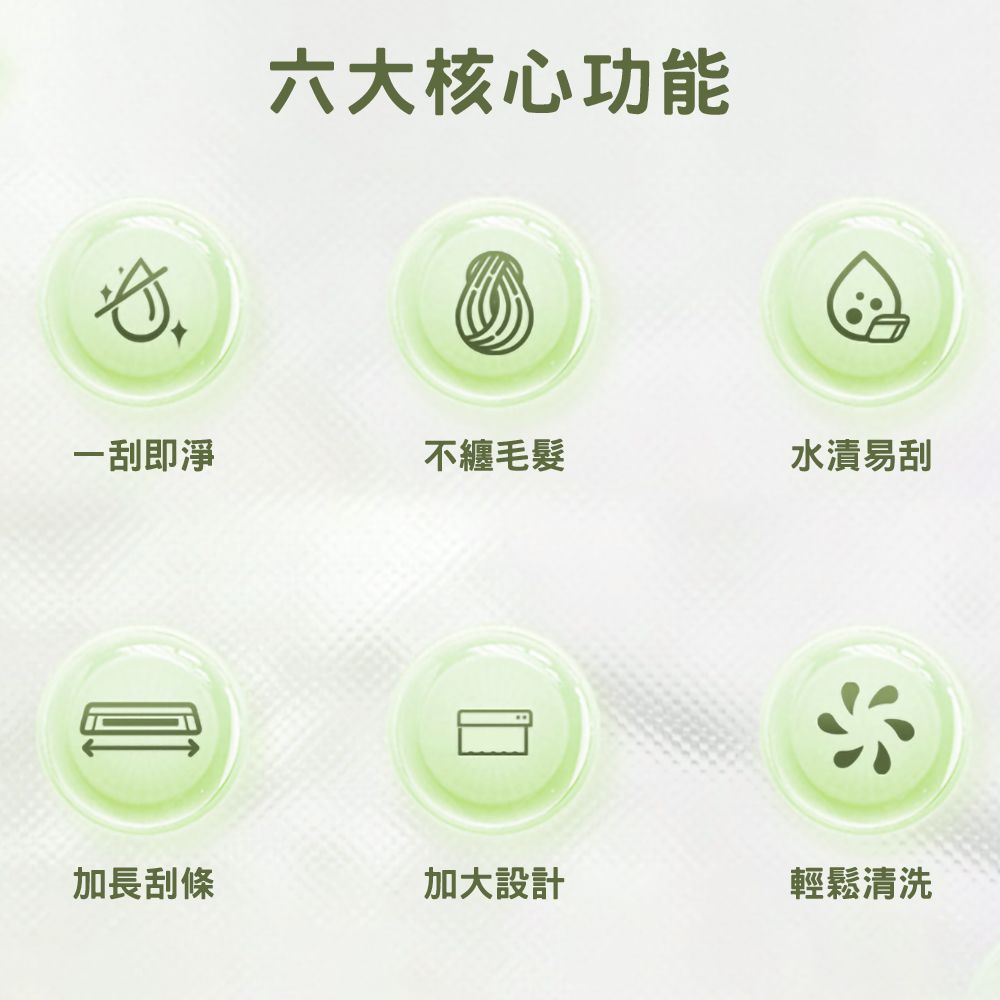 六大核心功能一刮即淨不纏毛髮水漬易刮加長刮條加大設計輕鬆清洗