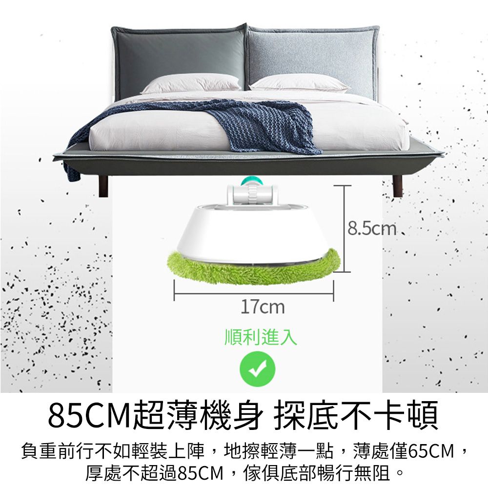 17cm順利進入85CM超薄機身 探底不卡頓負重前行不如輕裝上陣,地擦輕薄一點,薄處僅65CM,厚處不超過85CM,傢俱底部暢行無阻。