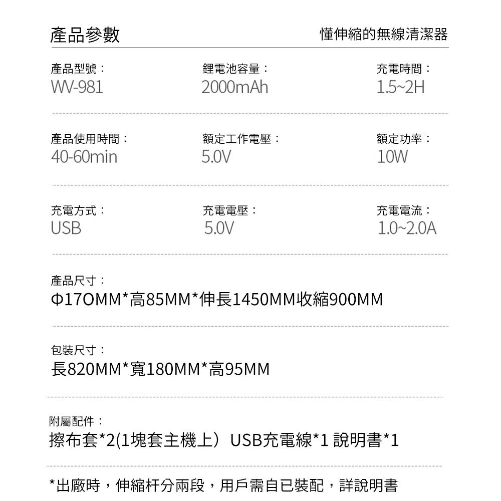 產品參數產品型號:WW-981鋰電池容量:2000mAh懂伸縮的無線清潔器充電時間:1.5~2H產品使用時間:40-60min額定工作電壓:5.0V額定功率:10W充電方式:USB充電電壓:5.0V充電電流:1.0~2.0A產品尺寸:*高85MM*伸長1450MM收縮900MM包裝尺寸:長820MM*寬180MM*高95MM附屬配件:擦布套*2(1塊套主機上)USB充電線*1 說明書*1*出廠時,伸縮杆分兩段,用戶需自已裝配,詳說明書