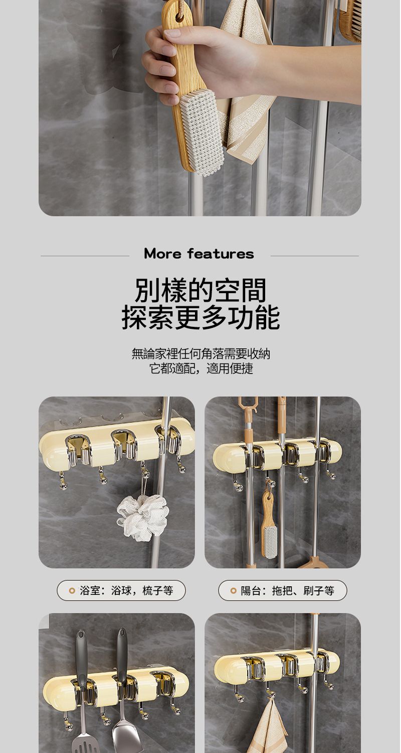 More features別樣的空間探索更多功能無論家裡任何角落需要收納它都適配,適用便捷 浴室:浴球,梳子等 陽台:拖把、刷子等