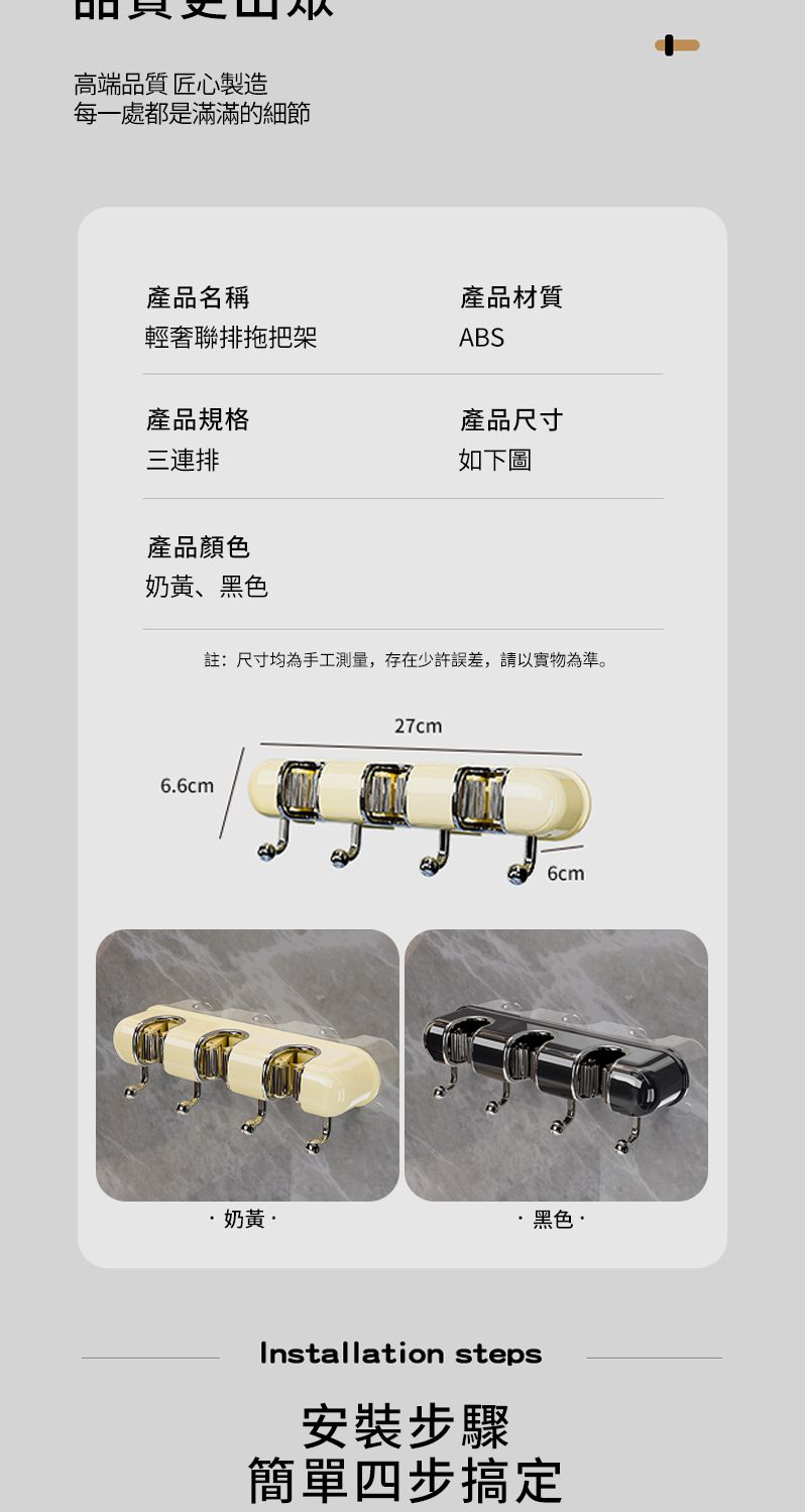 高端品質 匠心製造每一處都是滿滿的細節產品名稱輕奢聯排拖把架產品規格三連排產品顏色奶、黑色產品材質ABS產品尺寸如下圖6.6cm註:尺寸均為手工測量,存在少許誤差,請以實物為準。27cm6cm奶黃·黑色·Installation steps安裝步驟簡單四步搞定