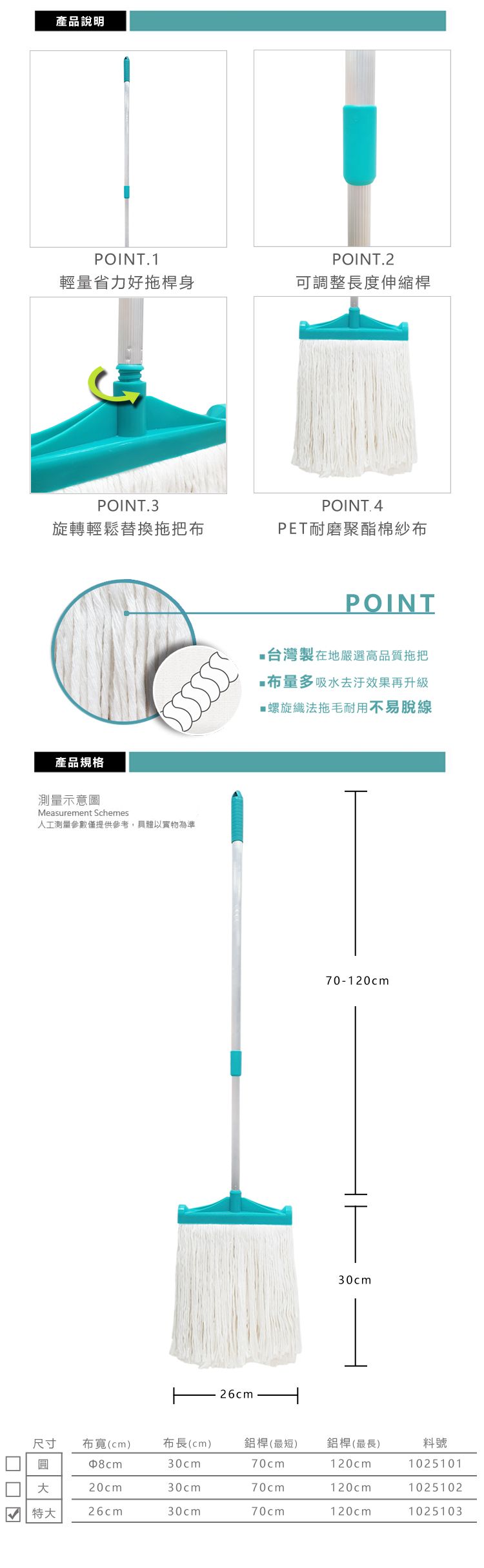 產品說明POINT.1POINT.2輕量省力好拖桿身可調整長度伸縮桿POINT.3旋轉輕鬆替換拖把產品規格測量示意圖Measurement Schemes人工測量參數僅提供參考,具體以實物為準POINT.4PET耐磨聚酯棉紗布POINT台灣製在地嚴選高品質拖把布量多吸水效果再升級螺旋織法拖毛耐用不易脫線26cm70-120cm30cm尺寸圓布(cm)布長(cm) 鋁桿(最短)鋁桿(最長)料號30cm70cm120cm102510120cm30cm70cm120cm1025102特大26cm30cm70cm120cm1025103