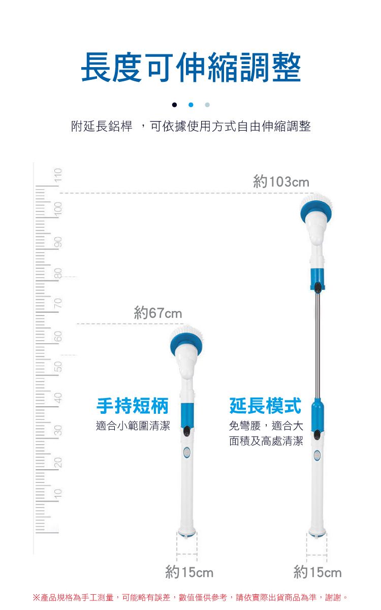 110長度可伸縮調整附延長鋁桿,可依據使用方式自由伸縮調整約67cm約103cm手持短柄延長模式適合小範圍清潔免彎腰,適合大面積及高處清潔約15cm約15cm產品規格為手工測量,可能略有誤差,數值僅供參考,請依實際出貨商品為準,謝謝。