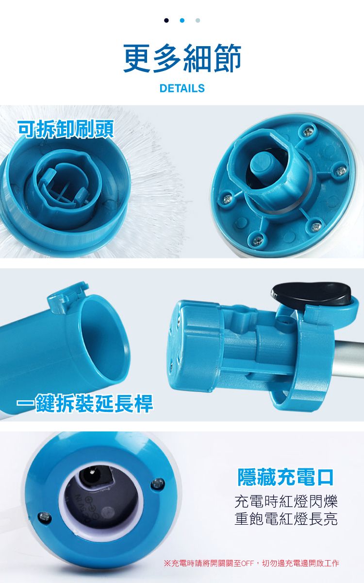 可拆卸刷頭更多細節DETAILS一鍵拆裝延長桿隱藏充電口充電時紅燈閃爍重飽電紅燈長亮※充電時請將開關關至OFF,切勿邊充電邊開啟工作