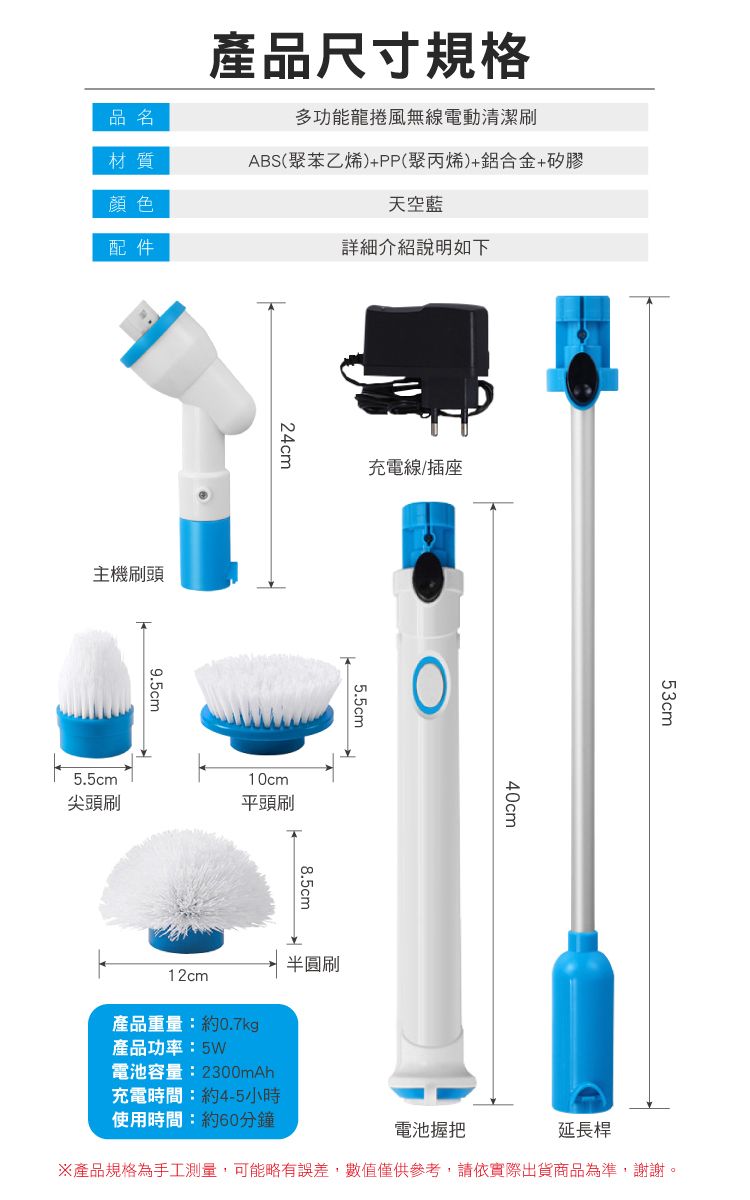 產品尺寸規格品名材質顏色配件多功能龍捲風無線電動清潔刷ABS(聚苯乙烯)+PP(聚丙烯)+鋁合金+矽膠天空藍詳細介紹說明如下主機刷頭9.5cm24cm充電線/插座5.5cm尖頭刷10cm平頭刷5.5cm8.5cm半圓刷12cm產品重量:約0.7kg產品功率:5W電池容量:2800mAh40cm電池握把53cm延長桿※產品規格為手工測量,可能略有誤差,數值僅供參考,請依實際出貨商品為準,謝謝。充電時間:約4-5小時使用時間:約60分鐘