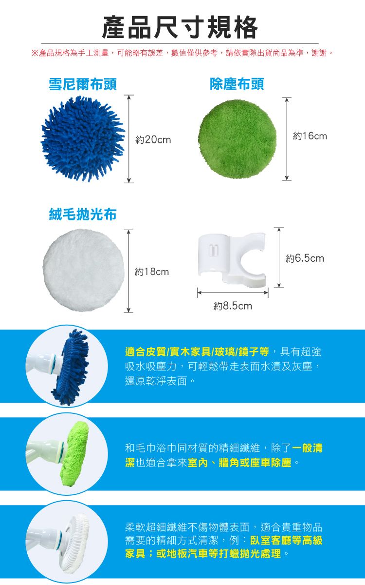 產品尺寸規格產品規格為手工測量,可能略有誤差,數值僅供參考,請依實際出貨商品為準,謝謝。雪尼爾布頭絨毛布約20cm約18cm除塵布頭約8.5cm約16cm約6.5cm適合皮質/實木家具/玻璃/鏡子等,具有超強吸水吸塵力,可輕鬆帶走表面水漬及灰塵,還原乾淨表面。和毛巾浴巾同材質的精細纖維,除了一般清潔也適合拿來室內、牆角或座車除塵。柔軟超細纖維不傷物體表面,適合貴重物品需要的精細方式清潔,例:臥室客廳等高級家具;或地板汽車等打蠟拋光處理。