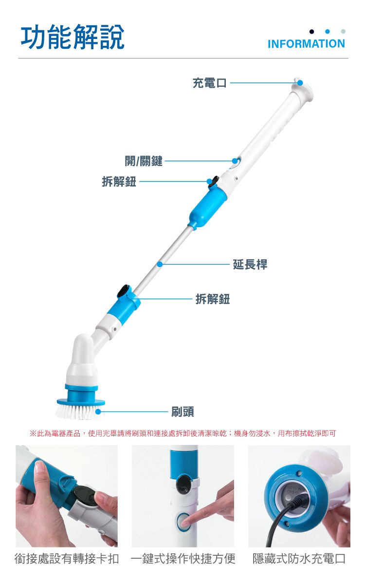功能解說充電口開/關鍵-拆解鈕拆解鈕- 延長桿INFORMATION刷頭此為電器產品,使用完畢請將刷頭和連接處拆卸後清潔晾乾;機身勿浸水,用布擦拭乾淨即可銜接處設有轉接卡扣 一鍵式操作快捷方便 隱藏式防水充電口