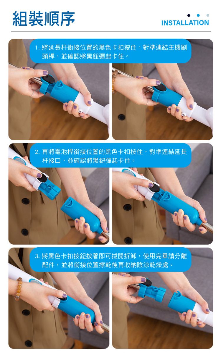 組裝順序INSTALLATION1. 將延長杆銜接位置的黑色卡扣按住,對準連結主機刷頭桿,並確認將黑彈起卡住。2.再將電池桿銜接位置的黑色卡扣按住,對準連結延長杆接口,並確認將黑鈕彈起卡住。3. 將黑色卡扣按鈕按著即可拔開拆卸,使用完畢請分離配件,並將銜接位置擦乾後再收納陰涼乾燥處。