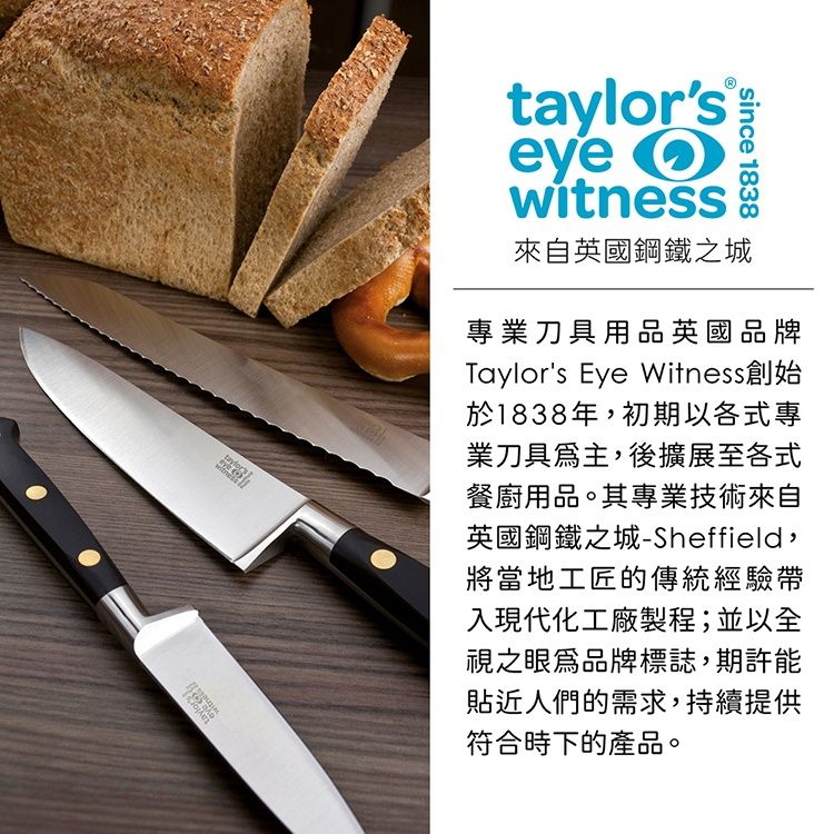 taylors eye witnesssince 1838來自英國鋼鐵之城專業刀具用品英國品牌Taylors Eye Witness創始於1838年,初期以各式專業刀具為主,後擴展至各式餐廚用品。其專業技術來自英國鋼鐵之城-Sheffield,將當地工匠的傳統經驗帶入現代化工廠製程;並以全視之眼品牌標誌,期許能貼近人們的需求,持續提供符合時下的產品。