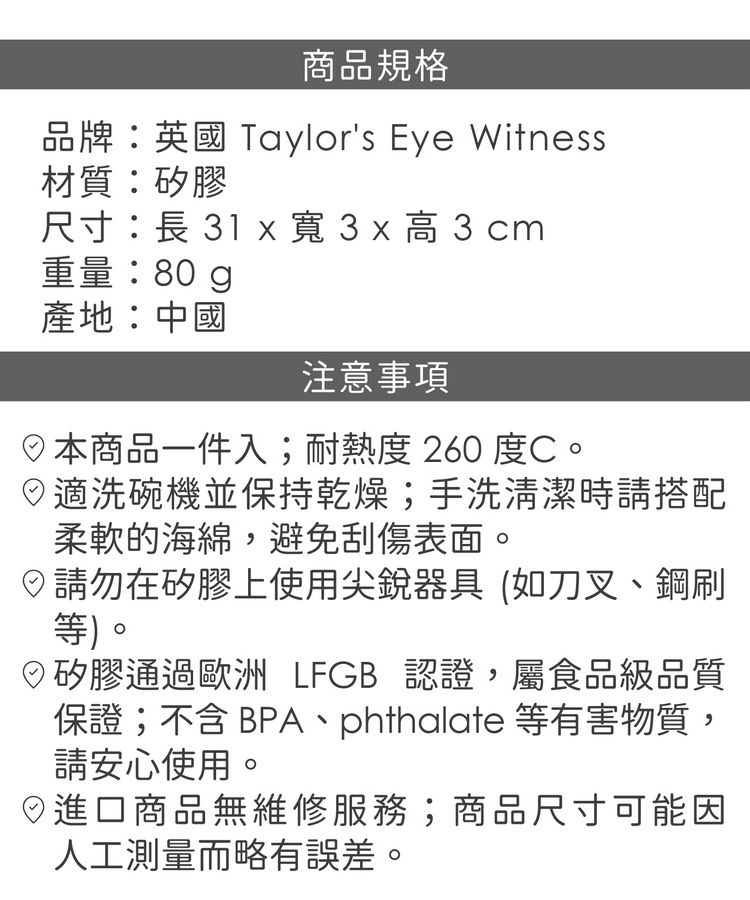 商品規格品牌英國 Taylors Eye Witness材質:矽膠尺寸:長 1 x 寬 3 x 高 3 cm重量:80g產地:中國注意事項本商品一件入;耐熱度260 度C。適洗碗機並保持乾燥;手洗清潔時請搭配柔軟的海綿,避免刮傷表面。請勿在矽膠上使用尖銳器具(如刀叉、鋼刷等)。矽膠通過歐洲 LFGB 認證,屬食品級品質保證;不含BPA、phthalate 等有害物質,請安心使用。日進口商品無維修服務;商品尺寸可能因人工測量而略有誤差。