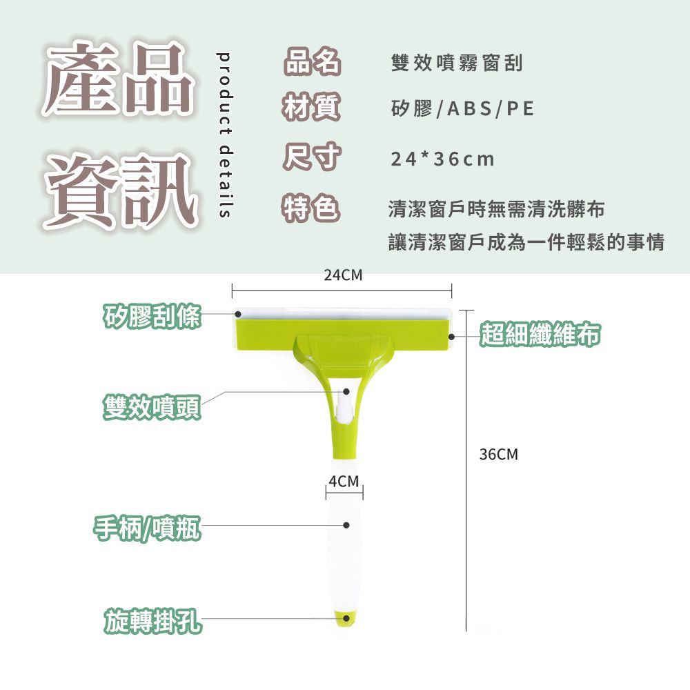 product details產品資訊矽膠刮條雙效噴頭品名雙效噴霧窗刮材質矽膠ABS/PE尺寸24*36cm特色清潔窗戶時無需清洗髒布讓清潔窗戶成為一件輕鬆的事情24CM超細纖維布36CM手柄/噴瓶旋轉掛孔