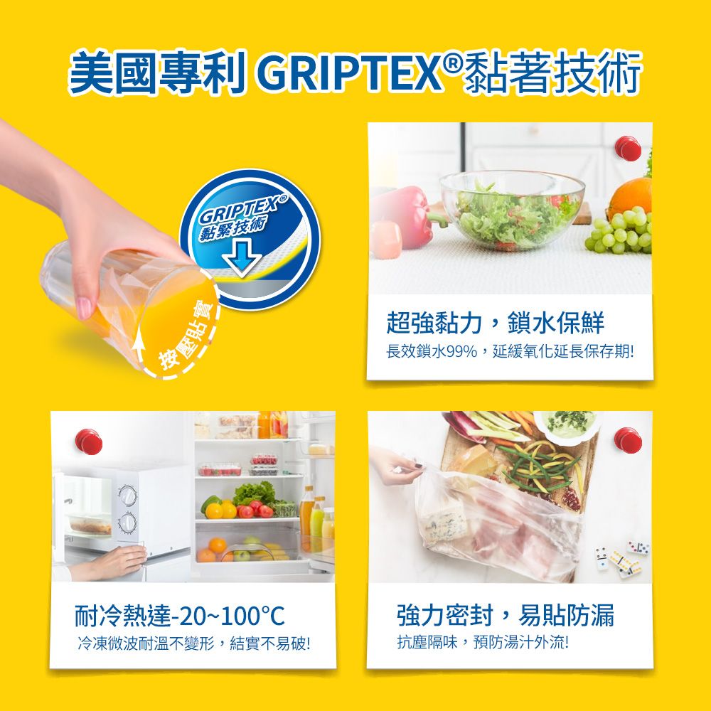 美國專利 GRIPTEX®黏著技術按壓GRIPTEX黏緊技術耐冷熱達-20~100冷凍微波耐溫不變形,結實不易破!超強黏力,鎖水保鮮長效鎖水99%,延緩氧化延長保存期!強力密封,易貼防漏抗塵隔味,預防湯汁外流!