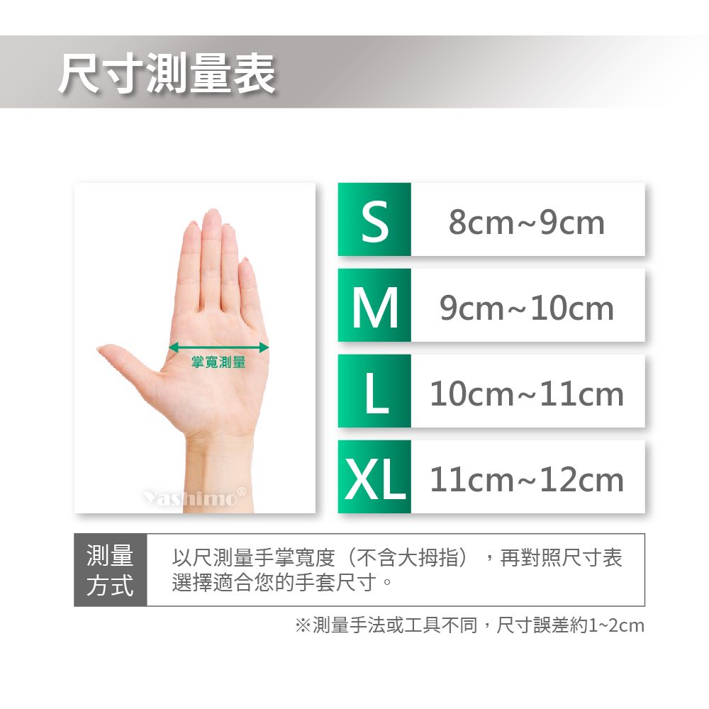 尺寸測量表 8cm9cmM 9cm10cm掌寬測量L10cm~11cmXL 11cm~12cm測量方式以尺測量手掌寬度(不含大拇指)選擇適合您的手套尺寸。再對照尺寸表※測量手法或工具不同,尺寸誤差約1~2cm