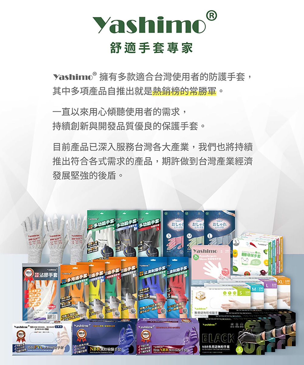 Yahimo舒適套專家yashimo®擁多款適合台灣使用者防護手套其中多項產品自推出就是熱銷榜的常勝軍。一直以來用心傾聽使用者的需求,持續創新與開發品質優良的保護手套。目前產品已深入服務台灣各大產業,我們也將持續推出符合各式需求的產品,期許做到台灣產業經濟發展堅強的後盾。多功能手套多功能手套 多功能手套:おしゃれおしゃおしゃれ s沾膠手套多手套有用途手套手套 耐磨手套環保手套的耐磨手套   ,  Yashimo Yashimo GOLD 100M 100 100BLACK手套 NBR手