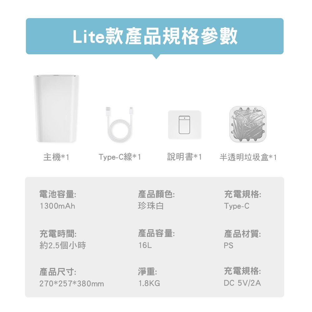 Lite款產品規格參數主機*1Type-C線*1說明書*1半透明垃圾盒*1電池容量:1300mAh產品顏色:珍珠白充電規格:Type-C充電時間:產品容量:約2.5個小時16L產品材質:PS產品尺寸:淨重:充電規格:270*257*380mm1.8KGDC 5V/2A