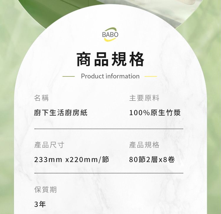 BABO商品規格Product information名稱主要原料廚下生活廚房紙100%原生竹漿產品尺寸產品規格33mmx220mm/節80節2層x8卷保質期3年
